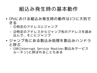 組込み発生時の基本動作
●   CPUにおける組込み発生時の動作は2つに大別で
    きる
    –   ①特定のアドレスにジャンプ
    –   ②特定のアドレスからジャンプ先のアドレスを読み
        込んで、そこにジャンプ
●   ジャンプ先にある割込み処理を割込みハンドラ
    と呼ぶ
    –   ISR(Interrupt Service Routine:割込みサービス
        ルーチン)と呼ばれることもある
 