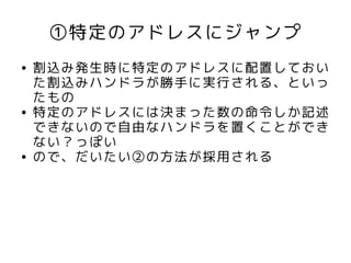 ①特定のアドレスにジャンプ
●   割込み発生時に特定のアドレスに配置しておい
    た割込みハンドラが勝手に実行される、といっ
    たもの
●   特定のアドレスには決まった数の命令しか記述
    できないので自由なハンドラを置くことができ
    ない？っぽい
●   ので、だいたい②の方法が採用される
 