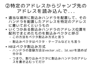 ②特定のアドレスからジャンプ先の
  アドレスを読み込んで...
●   適当な場所に割込みハンドラを配置して、その
    ハンドラを配置したアドレスを特定のアドレス
    に書いておくというもの
●   いくつかある割込みハンドラのアドレス位置を
    配列でまとめたものを割込みベクタと呼ぶ
    –   この方法をベクタ割込み方式と言う
    –   割込みベクタはベクタ・テーブルなどとも言う
●   H8はベクタ割込み方式
    –   ハンドラの登録方法はvector.sと、ld.scrを読めば
        分かる
    –   つまり、割り込みベクタに割込みハンドラのアドレ
        スを書き込むってだけ
 