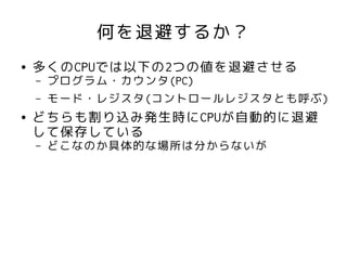 何を退避するか？
●   多くのCPUでは以下の2つの値を退避させる
    –   プログラム・カウンタ(PC)
    –   モード・レジスタ(コントロールレジスタとも呼ぶ)
●   どちらも割り込み発生時にCPUが自動的に退避
    して保存している
    –   どこなのか具体的な場所は分からないが
 