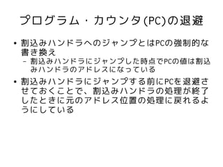 プログラム・カウンタ(PC)の退避
●   割込みハンドラへのジャンプとはPCの強制的な
    書き換え
    –   割込みハンドラにジャンプした時点でPCの値は割込
        みハンドラのアドレスになっている
●   割込みハンドラにジャンプする前にPCを退避さ
    せておくことで、割込みハンドラの処理が終了
    したときに元のアドレス位置の処理に戻れるよ
    うにしている
 