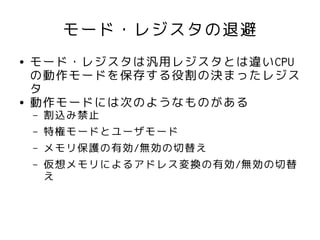 モード・レジスタの退避
●   モード・レジスタは汎用レジスタとは違いCPU
    の動作モードを保存する役割の決まったレジス
    タ
●   動作モードには次のようなものがある
    –   割込み禁止
    –   特権モードとユーザモード
    –   メモリ保護の有効/無効の切替え
    –   仮想メモリによるアドレス変換の有効/無効の切替
        え
 