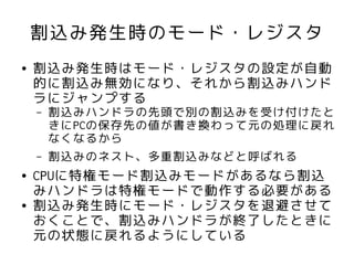 割込み発生時のモード・レジスタ
●   割込み発生時はモード・レジスタの設定が自動
    的に割込み無効になり、それから割込みハンド
    ラにジャンプする
    –   割込みハンドラの先頭で別の割込みを受け付けたと
        きにPCの保存先の値が書き換わって元の処理に戻れ
        なくなるから
    –   割込みのネスト、多重割込みなどと呼ばれる
●   CPUに特権モード割込みモードがあるなら割込
    みハンドラは特権モードで動作する必要がある
●   割込み発生時にモード・レジスタを退避させて
    おくことで、割込みハンドラが終了したときに
    元の状態に戻れるようにしている
 