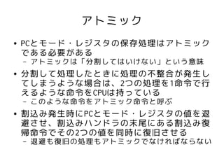 アトミック
●   PCとモード・レジスタの保存処理はアトミック
    である必要がある
    –   アトミックは「分割してはいけない」という意味
●   分割して処理したときに処理の不整合が発生し
    てしまうような場合は、2つの処理を1命令で行
    えるような命令をCPUは持っている
    –   このような命令をアトミック命令と呼ぶ
●   割込み発生時にPCとモード・レジスタの値を退
    避させ、割込みハンドラの末尾にある割込み復
    帰命令でその2つの値を同時に復旧させる
    –   退避も復旧の処理もアトミックでなければならない
 