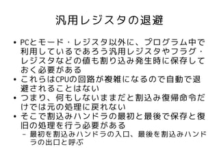 汎用レジスタの退避
●   PCとモード・レジスタ以外に、プログラム中で
    利用しているであろう汎用レジスタやフラグ・
    レジスタなどの値も割り込み発生時に保存して
    おく必要がある
●   これらはCPUの回路が複雑になるので自動で退
    避されることはない
●   つまり、何もしないままだと割込み復帰命令だ
    けでは元の処理に戻れない
●   そこで割込みハンドラの最初と最後で保存と復
    旧の処理を行う必要がある
    –   最初を割込みハンドラの入口、最後を割込みハンド
        ラの出口と呼ぶ
 