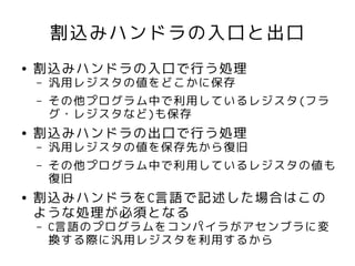 割込みハンドラの入口と出口
●   割込みハンドラの入口で行う処理
    –   汎用レジスタの値をどこかに保存
    –   その他プログラム中で利用しているレジスタ(フラ
        グ・レジスタなど)も保存
●   割込みハンドラの出口で行う処理
    –   汎用レジスタの値を保存先から復旧
    –   その他プログラム中で利用しているレジスタの値も
        復旧
●   割込みハンドラをC言語で記述した場合はこの
    ような処理が必須となる
    –   C言語のプログラムをコンパイラがアセンブラに変
        換する際に汎用レジスタを利用するから
 