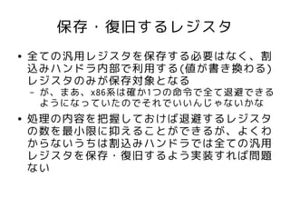 保存・復旧するレジスタ
●   全ての汎用レジスタを保存する必要はなく、割
    込みハンドラ内部で利用する(値が書き換わる)
    レジスタのみが保存対象となる
    –   が、まあ、x86系は確か1つの命令で全て退避できる
        ようになっていたのでそれでいいんじゃないかな
●   処理の内容を把握しておけば退避するレジスタ
    の数を最小限に抑えることができるが、よくわ
    からないうちは割込みハンドラでは全ての汎用
    レジスタを保存・復旧するよう実装すれば問題
    ない
 