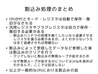 割込み処理のまとめ
●   CPUがPCとモード・レジスタは自動で保存・復
    旧がなされる
●   汎用レジスタやフラグレジスタは自力で保存・
    復旧する必要がある
    –   割込みハンドラの処理を軽くしたいなら退避させる
        レジスタを選ぶ必要があるが、よくわからないうち
        は全て退避させれば問題ない
●   割込みによって受信したデータなど参照した後
    は割込みのクリアを行う
    –   クリアしないと割込みの無限ループが起きるため
    –   なぜ無限ループが起きるかについては243pを読めば
        わかるんで、ここでは記述しない
●   以上が一般的なCPUにおける割込みの話
 