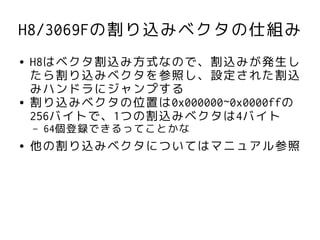 H8/3069Fの割り込みベクタの仕組み
●   H8はベクタ割込み方式なので、割込みが発生し
    たら割り込みベクタを参照し、設定された割込
    みハンドラにジャンプする
●   割り込みベクタの位置は0x000000~0x0000ffの
    256バイトで、1つの割込みベクタは4バイト
    –   64個登録できるってことかな
●   他の割り込みベクタについてはマニュアル参照
 