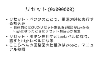 リセット(0x000000)
●   リセット・ベクタのことで、電源ON時に実行す
    る割込み
    –   具体的にはCPUのリセット割込み(RES)がLowから
        Highになったときにリセット割込みが発生
●   リセット・ボタンを押すとLowレベルになり、
    話すとHighレベルになる
●   ここらへんの回路図の仕組みは245pと、マニュ
    アル参照
 