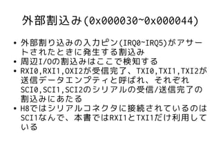 外部割込み(0x000030~0x000044)
●   外部割り込みの入力ピン(IRQ0~IRQ5)がアサー
    トされたときに発生する割込み
●   周辺I/Oの割込みはここで検知する
●   RXI0,RXI1,OXI2が受信完了、TXI0,TXI1,TXI2が
    送信データエンプティと呼ばれ、それぞれ
    SCI0,SCI1,SCI2のシリアルの受信/送信完了の
    割込みにあたる
●   H8ではシリアルコネクタに接続されているのは
    SCI1なんで、本書ではRXI1とTXI1だけ利用して
    いる
 