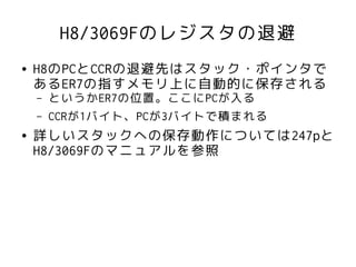 H8/3069Fのレジスタの退避
●   H8のPCとCCRの退避先はスタック・ポインタで
    あるER7の指すメモリ上に自動的に保存される
    –   というかER7の位置。ここにPCが入る
    –   CCRが1バイト、PCが3バイトで積まれる
●   詳しいスタックへの保存動作については247pと
    H8/3069Fのマニュアルを参照
 