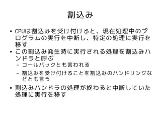割込み
●   CPUは割込みを受け付けると、現在処理中のプ
    ログラムの実行を中断し、特定の処理に実行を
    移す
●   この割込み発生時に実行される処理を割込みハ
    ンドラと呼ぶ
    –   コールバックとも言われる
    –   割込みを受け付けることを割込みのハンドリングな
        どとも言う
●   割込みハンドラの処理が終わると中断していた
    処理に実行を移す
 
