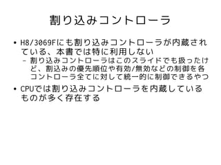 割り込みコントローラ
●   H8/3069Fにも割り込みコントローラが内蔵され
    ている、本書では特に利用しない
    –   割り込みコントローラはこのスライドでも扱ったけ
        ど、割込みの優先順位や有効/無効などの制御を各
        コントローラ全てに対して統一的に制御できるやつ
●   CPUでは割り込みコントローラを内蔵している
    ものが多く存在する
 