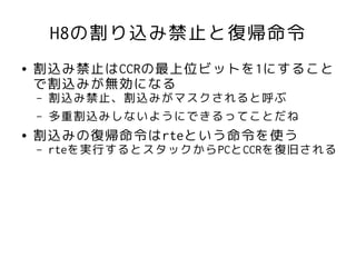 H8の割り込み禁止と復帰命令
●   割込み禁止はCCRの最上位ビットを1にすること
    で割込みが無効になる
    –   割込み禁止、割込みがマスクされると呼ぶ
    –   多重割込みしないようにできるってことだね
●   割込みの復帰命令はrteという命令を使う
    –   rteを実行するとスタックからPCとCCRを復旧される
 
