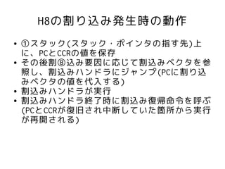 H8の割り込み発生時の動作
●   ①スタック(スタック・ポインタの指す先)上
    に、PCとCCRの値を保存
●   その後割⑧込み要因に応じて割込みベクタを参
    照し、割込みハンドラにジャンプ(PCに割り込
    みベクタの値を代入する)
●   割込みハンドラが実行
●   割込みハンドラ終了時に割込み復帰命令を呼ぶ
    (PCとCCRが復旧され中断していた箇所から実行
    が再開される)
 