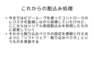 これからの割込み処理
●   今まではビジーループを使ってコントローラの
    レジスタを監視しながら処理していたけれど、
    ここからはシリアル受信割込みを利用したもの
    に変更していく
●   それから割り込みベクタの設定を柔軟に行える
    ように「ソフトウェア・割り込みベクタ」とい
    うものを実装する
 