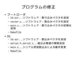 プログラムの修正
●   ブートローダ
    –    ld.scr...ソフトウェア・割り込みベクタを追加
    –    vector.c...ソフトウェア・割込みベクタを設定
    –    main.c...ソフトウェア・割り込みベクタの初期化
         追加
    –    Makefile
●   OS
    –    ld.scr...ソフトウェア・割込みベクタを追加
    –    serial.h,serial.c...組込み関連の関数追加
    –    main.c...シリアル受信割込みによる動作変更
    –    Makefile
 