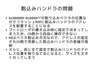 割込みハンドラの問題
●   0x000000~0x0000ffが割り込みベクタの位置な
    のでフラッシュROMに割込みハンドラのアドレ
    スを配置することになる
●   ブートローダの書き込み時に固定で決まってし
    まうため、OS側から自由に操作できない
●   H8はベクタ割込み方式なので、アドレスが固定
    されOS側で用意した割込みハンドラの登録が面
    倒
●   さらに、仮に全て固定で割込みハンドラのアド
    レス位置を割り当てるとなると、サイズも大き
    くなってしまう
 