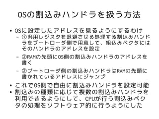 OSの割込みハンドラを扱う方法
●   OSに設定したアドレスを見るようにするわけ
    –   ①汎用レジスタを退避させる処理する割込みハンド
        ラをブートローダ側で用意して、組込みベクタには
        そのハンドラのアドレスを設定
    –   ②RAMの先頭にOS側の割込みハンドラのアドレスを
        書く
    –   ②ブートローダ側の割込みハンドラはRAMの先頭に
        書かれているアドレスにジャンプ
●   これでOS側で自由に割込みハンドラを設定可能
●   割込みの種類に応じて複数の割込みハンドラを
    利用できるようにして、CPUが行う割込みベク
    タの処理をソフトウェア的に行うようにした
 