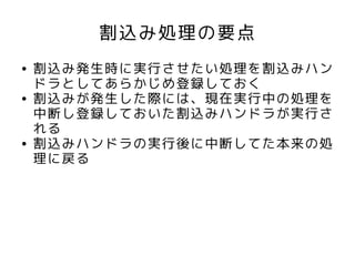 割込み処理の要点
●   割込み発生時に実行させたい処理を割込みハン
    ドラとしてあらかじめ登録しておく
●   割込みが発生した際には、現在実行中の処理を
    中断し登録しておいた割込みハンドラが実行さ
    れる
●   割込みハンドラの実行後に中断してた本来の処
    理に戻る
 