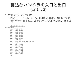 割込みハンドラの入口と出口
              (intr.S)
 ●   アセンブリで実装
     –   PCとモード・レジスタは自動で退避、復旧(rte命
         令)が行われているので汎用レジスタだけ処理する
        .global   _intr_serintr
_intr_serintr:
        mov.l     er6, @-er7
        mov.l     er5, @-er7
        mov.l     er4, @-er7
        mov.l     er3, @-er7
        mov.l     er2, @-er7
        mov.l     er1, @-er7
        mov.l     er0, @-er7
        mov.l     er7, er1
        mov.w     #SOFTVEC_TYPE_SERINTR, r0
        jsr       @_interrupt
        mov.l     @er7+, er0
        mov.l     @er7+, er1
        mov.l     @er7+, er2
        mov.l     @er7+, er3
        mov.l     @er7+, er4
        mov.l     @er7+, er5
        mov.l     @er7+, er6
        rte
 