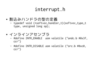 interrupt.h
●   割込みハンドラの型の定義
    –   typedef void (*softvec_handler_t)(softvec_type_t
        type, unsigned long sp);

●   インラインアセンブラ
    –   #define INTR_ENABLE   asm volatile ("andc.b #0x3f,
        ccr")
    –   #define INTR_DISABLE asm volatile ("orc.b #0xc0,
        ccr")
 