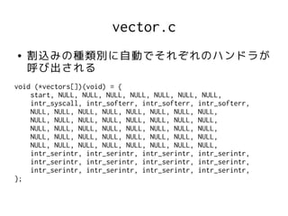 vector.c
●   割込みの種類別に自動でそれぞれのハンドラが
    呼び出される
void (*vectors[])(void) = {
    start, NULL, NULL, NULL, NULL, NULL, NULL, NULL,
    intr_syscall, intr_softerr, intr_softerr, intr_softerr,
    NULL, NULL, NULL, NULL, NULL, NULL, NULL, NULL,
    NULL, NULL, NULL, NULL, NULL, NULL, NULL, NULL,
    NULL, NULL, NULL, NULL, NULL, NULL, NULL, NULL,
    NULL, NULL, NULL, NULL, NULL, NULL, NULL, NULL,
    NULL, NULL, NULL, NULL, NULL, NULL, NULL, NULL,
    intr_serintr, intr_serintr, intr_serintr, intr_serintr,
    intr_serintr, intr_serintr, intr_serintr, intr_serintr,
    intr_serintr, intr_serintr, intr_serintr, intr_serintr,
};
 