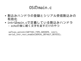 OSのmain.c
●   割込みハンドラの登録とシリアル受信割込みの
    有効化
●   intrはmain.cで定義している割込みハンドラ
    –   echoの後に続く文字を返すだけのやつ

    softvec_setintr(SOFTVEC_TYPE_SERINTR, intr);
    serial_intr_recv_enable(SERIAL_DEFAULT_DEVICE);
 