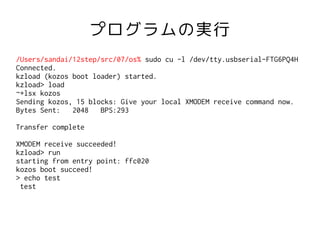 プログラムの実行
/Users/sandai/12step/src/07/os% sudo cu -l /dev/tty.usbserial-FTG6PQ4H
Connected.
kzload (kozos boot loader) started.
kzload> load
~+lsx kozos
Sending kozos, 15 blocks: Give your local XMODEM receive command now.
Bytes Sent:   2048   BPS:293

Transfer complete

XMODEM receive succeeded!
kzload> run
starting from entry point: ffc020
kozos boot succeed!
> echo test
 test
 