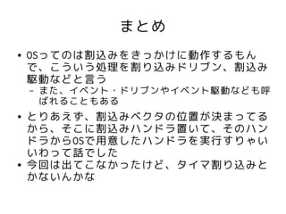 まとめ
●   OSってのは割込みをきっかけに動作するもん
    で、こういう処理を割り込みドリブン、割込み
    駆動などと言う
    –   また、イベント・ドリブンやイベント駆動なども呼
        ばれることもある
●   とりあえず、割込みベクタの位置が決まってる
    から、そこに割込みハンドラ置いて、そのハン
    ドラからOSで用意したハンドラを実行すりゃい
    いわって話でした
●   今回は出てこなかったけど、タイマ割り込みと
    かないんかな
 