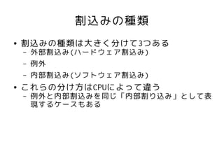 割込みの種類
●   割込みの種類は大きく分けて3つある
    –   外部割込み(ハードウェア割込み)
    –   例外
    –   内部割込み(ソフトウェア割込み)
●   これらの分け方はCPUによって違う
    –   例外と内部割込みを同じ「内部割り込み」として表
        現するケースもある
 