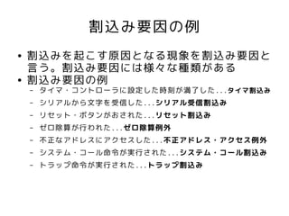 割込み要因の例
●   割込みを起こす原因となる現象を割込み要因と
    言う。割込み要因には様々な種類がある
●   割込み要因の例
    –   タイマ・コントローラに設定した時刻が満了した...タイマ割込み
    –   シリアルから文字を受信した...シリアル受信割込み
    –   リセット・ボタンがおされた...リセット割込み
    –   ゼロ除算が行われた...ゼロ除算例外
    –   不正なアドレスにアクセスした...不正アドレス・アクセス例外
    –   システム・コール命令が実行された...システム・コール割込み
    –   トラップ命令が実行された...トラップ割込み
 
