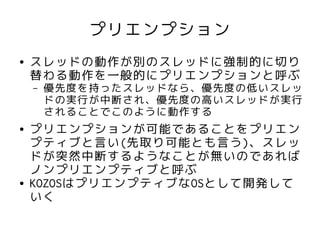 プリエンプション
●   スレッドの動作が別のスレッドに強制的に切り
    替わる動作を一般的にプリエンプションと呼ぶ
    –   優先度を持ったスレッドなら、優先度の低いスレッ
        ドの実行が中断され、優先度の高いスレッドが実行
        されることでこのように動作する
●   プリエンプションが可能であることをプリエン
    プティブと言い(先取り可能とも言う)、スレッ
    ドが突然中断するようなことが無いのであれば
    ノンプリエンプティブと呼ぶ
●   KOZOSはプリエンプティブなOSとして開発して
    いく
 