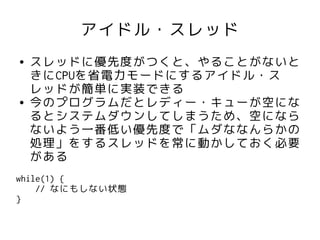 アイドル・スレッド
●   スレッドに優先度がつくと、やることがないと
    きにCPUを省電力モードにするアイドル・ス
    レッドが簡単に実装できる
●   今のプログラムだとレディー・キューが空にな
    るとシステムダウンしてしまうため、空になら
    ないよう一番低い優先度で「ムダななんらかの
    処理」をするスレッドを常に動かしておく必要
    がある
while(1) {
    // なにもしない状態
}
 