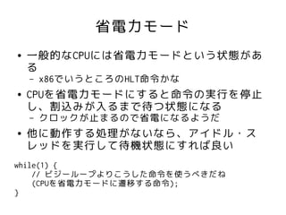 省電力モード
●   一般的なCPUには省電力モードという状態があ
    る
    –   x86でいうところのHLT命令かな
●   CPUを省電力モードにすると命令の実行を停止
    し、割込みが入るまで待つ状態になる
    –   クロックが止まるので省電になるようだ
●   他に動作する処理がないなら、アイドル・ス
    レッドを実行して待機状態にすれば良い
while(1) {
    // ビジーループよりこうした命令を使うべきだね
    (CPUを省電力モードに遷移する命令);
}
 