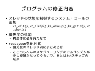 プログラムの修正内容
●   スレッドの状態を制御するシステム・コールの
    追加
    –   kz_wait(),kz_sleep(),kz_wakeup(),kz_getid(),kz
        _chpri()
●   優先度の追加
    –   構造体に値を持たせて
●   readayqueを配列化
    –   優先度のスレッド別にまとめる形
    –   ここのらへんのスケジューリングのアルゴリズムが
        少し複雑かなってぐらいで、あとは8thステップの
        延長
 