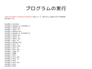 プログラムの実行
/Users/sandai/12step/src/09/os% sudo cu -l /dev/tty.usbserial-FTG6PQ4H
kzload> run
.
.
test09_3 started.
test09_3 wakeup in (test09_1).
test09_1 sleep out.
test09_1 chpri in.
test09_3 wakeup out.
test09_3 wakeup in (test09_2).
test09_2 sleep out.
test09_2 chpri in.
test09_1 chpri out.
test09_1 wait in.
test09_3 wakeup out.
test09_3 wait in.
test09_2 chpri out.
test09_2 wait in.
test09_1 wait out.
test09_1 trap in.
test09_1 DOWN.
test09_1 EXIT.
test09_3 wait out.
test09_3 exit in.
test09_3 EXIT.
test09_2 wait out.
test09_2 exit.
test09_2 EXIT.
 