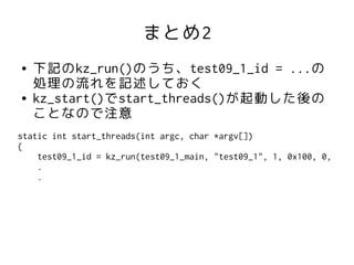 まとめ2
●   下記のkz_run()のうち、test09_1_id = ...の
    処理の流れを記述しておく
●   kz_start()でstart_threads()が起動した後の
    ことなので注意
static int start_threads(int argc, char *argv[])
{
    test09_1_id = kz_run(test09_1_main, "test09_1", 1, 0x100, 0,
    .
    .
 