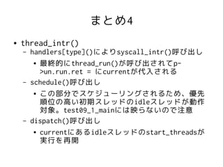 まとめ4
●   thread_intr()
    –   handlers[type]()によりsyscall_intr()呼び出し
         ● 最終的にthread_run()が呼び出されてp-

           >un.run.ret = にcurrentが代入される
    –   schedule()呼び出し
         ● この部分でスケジューリングされるため、優先

           順位の高い初期スレッドのidleスレッドが動作
           対象。test09_1_mainには映らないので注意
    –   dispatch()呼び出し
         ● currentにあるidleスレッドのstart_threadsが

           実行を再開
 