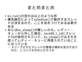 まとめまとめ
●   kz_run()の流れは以上のような形
●   優先順位によってschedlue()で動作するスレッ
    ドが決まるので、ここを気をつけてみる必要が
    ある
●   あとはkz_sleep()が難しいかも。レディー・
    キューから外した場合、test09_1_idにスレッ
    ドIDが保存されていて、kz_sleep()ではそれを
    使ってレディー・キューに再度入れていること
    になっている
    –   スリープさせたスレッドの管理が微妙な気がするけ
        れど、こういうものなんだろうか
 