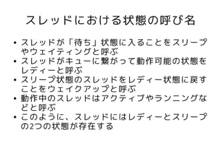 スレッドにおける状態の呼び名
●   スレッドが「待ち」状態に入ることをスリープ
    やウェイティングと呼ぶ
●   スレッドがキューに繋がって動作可能の状態を
    レディーと呼ぶ
●   スリープ状態のスレッドをレディー状態に戻す
    ことをウェイクアップと呼ぶ
●   動作中のスレッドはアクティブやランニングな
    どと呼ぶ
●   このように、スレッドにはレディーとスリープ
    の2つの状態が存在する
 