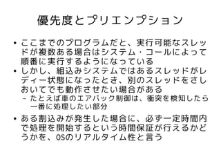 優先度とプリエンプション
●   ここまでのプログラムだと、実行可能なスレッ
    ドが複数ある場合はシステム・コールによって
    順番に実行するようになっている
●   しかし、組込みシステムではあるスレッドがレ
    ディー状態になったとき、別のスレッドをさし
    おいてでも動作させたい場合がある
    –   たとえば車のエアバック制御は、衝突を検知したら
        一番に処理したい部分
●   ある割込みが発生した場合に、必ず一定時間内
    で処理を開始するという時間保証が行えるかど
    うかを、OSのリアルタイム性と言う
 