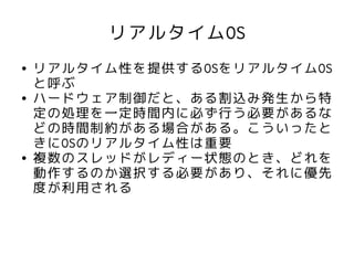 リアルタイムOS
●   リアルタイム性を提供するOSをリアルタイムOS
    と呼ぶ
●   ハードウェア制御だと、ある割込み発生から特
    定の処理を一定時間内に必ず行う必要があるな
    どの時間制約がある場合がある。こういったと
    きにOSのリアルタイム性は重要
●   複数のスレッドがレディー状態のとき、どれを
    動作するのか選択する必要があり、それに優先
    度が利用される
 