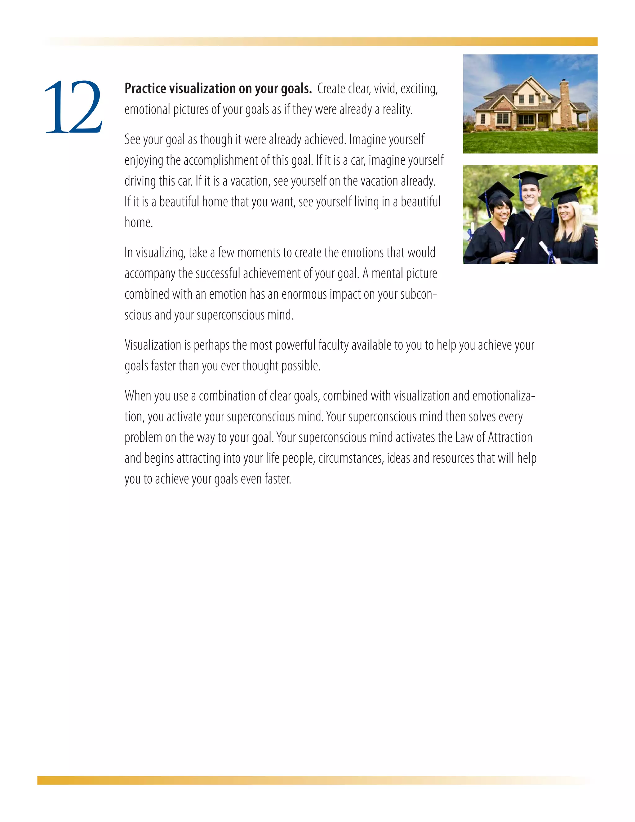 12
     	 Practice visualization on your goals. Create clear, vivid, exciting,
       emotional pictures of your goals as if they were already a reality.
     	 See your goal as though it were already achieved. Imagine yourself
       enjoying the accomplishment of this goal. If it is a car, imagine yourself
       driving this car. If it is a vacation, see yourself on the vacation already.
       If it is a beautiful home that you want, see yourself living in a beautiful
       home.
	       In visualizing, take a few moments to create the emotions that would
        accompany the successful achievement of your goal. A mental picture
        combined with an emotion has an enormous impact on your subcon-
        scious and your superconscious mind.
	       Visualization is perhaps the most powerful faculty available to you to help you achieve your
        goals faster than you ever thought possible.
	       When you use a combination of clear goals, combined with visualization and emotionaliza-
        tion, you activate your superconscious mind. Your superconscious mind then solves every
        problem on the way to your goal. Your superconscious mind activates the Law of Attraction
        and begins attracting into your life people, circumstances, ideas and resources that will help
        you to achieve your goals even faster.
 