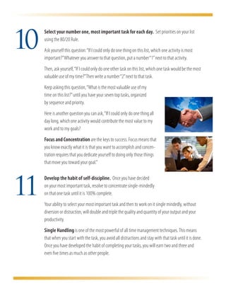 10
     	 Select your number one, most important task for each day. Set priorities on your list
       using the 80/20 Rule.
     	 Ask yourself this question: “If I could only do one thing on this list, which one activity is most
       important?” Whatever you answer to that question, put a number “1” next to that activity.
	      Then, ask yourself, “If I could only do one other task on this list, which one task would be the most
       valuable use of my time?” Then write a number “2” next to that task.
	      Keep asking this question, “What is the most valuable use of my
	      time on this list?” until you have your seven top tasks, organized
	      by sequence and priority.
	      Here is another question you can ask, “If I could only do one thing all
       day long, which one activity would contribute the most value to my
       work and to my goals?
	      Focus and Concentration are the keys to success. Focus means that
       you know exactly what it is that you want to accomplish and concen-
       tration requires that you dedicate yourself to doing only those things
       that move you toward your goal.”




11
     	 Develop the habit of self-discipline. Once you have decided
     	 on your most important task, resolve to concentrate single-mindedly
       on that one task until it is 100% complete.
	      Your ability to select your most important task and then to work on it single mindedly, without
       diversion or distraction, will double and triple the quality and quantity of your output and your
       productivity.
	      Single Handling is one of the most powerful of all time management techniques. This means
       that when you start with the task, you avoid all distractions and stay with that task until it is done.
       Once you have developed the habit of completing your tasks, you will earn two and three and
       even five times as much as other people.
 