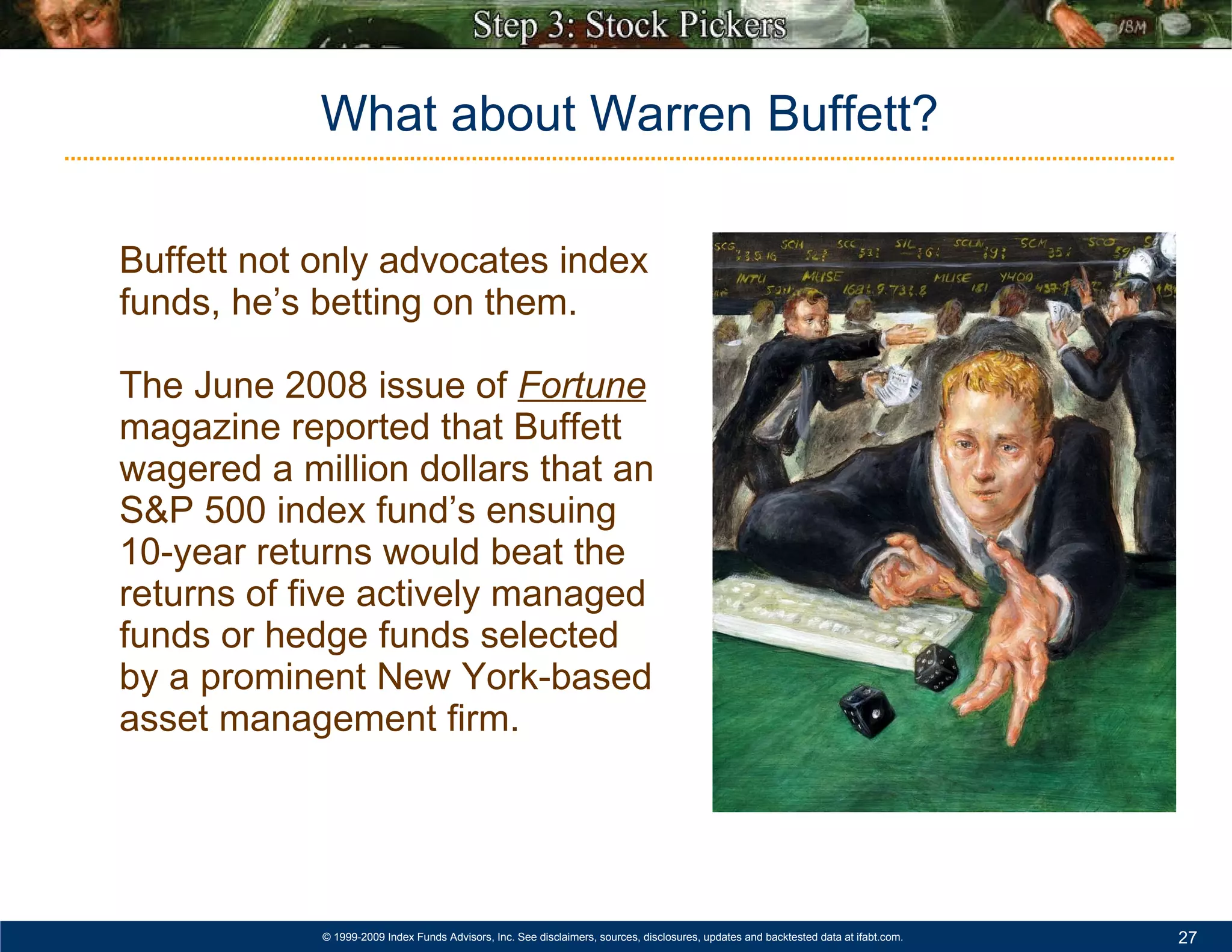 Buffett not only advocates index funds, he’s betting on them.  The June 2008 issue of  Fortune   magazine reported that Buffett wagered a million dollars that an S&P 500 index fund’s ensuing 10-year returns would beat the returns of five actively managed funds or hedge funds selected by a prominent New York-based asset management firm.  What about Warren Buffett? 