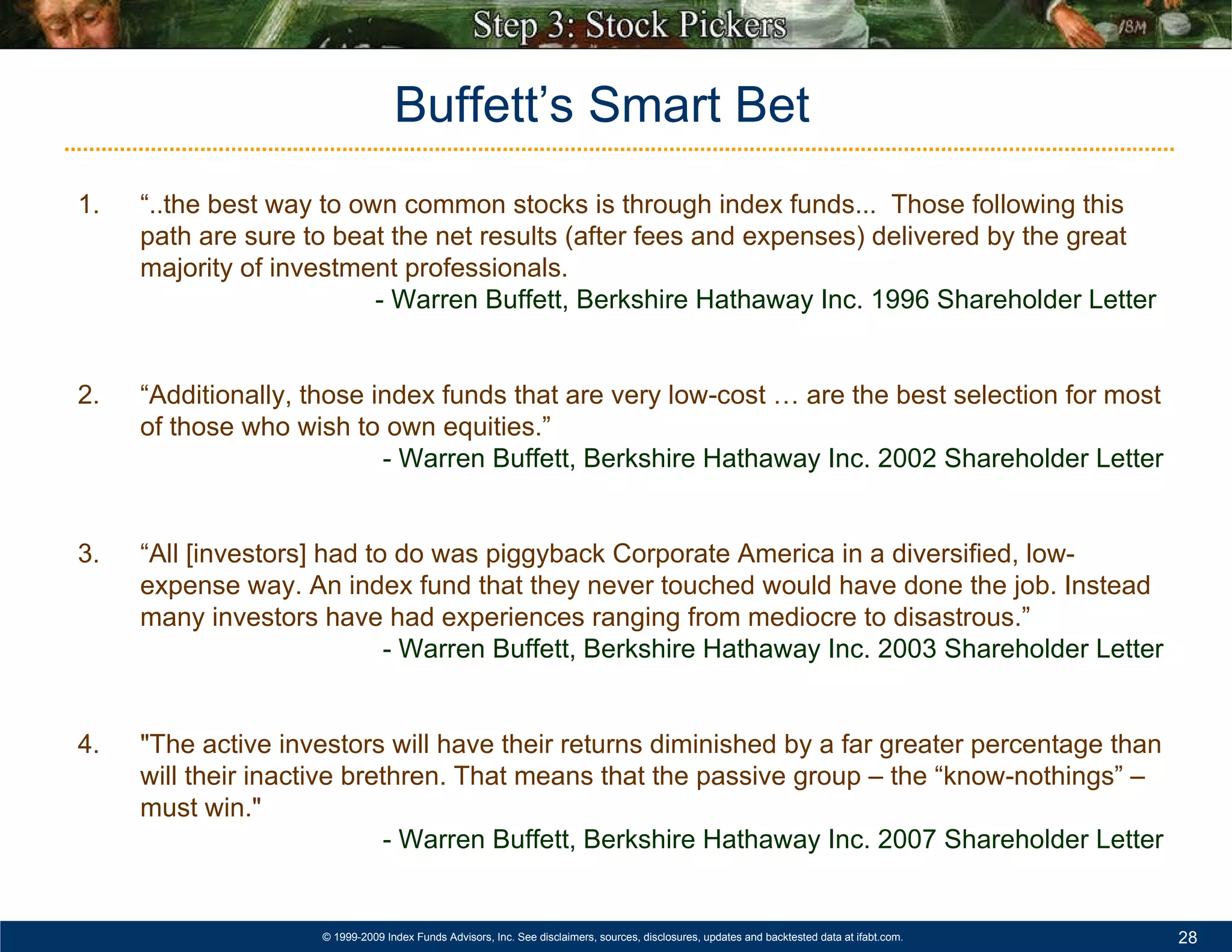 1.  “..the best way to own common stocks is through index funds...  Those following this path are sure to beat the net results (after fees and expenses) delivered by the great majority of investment professionals. - Warren Buffett, Berkshire Hathaway Inc. 1996 Shareholder Letter   2.  “Additionally, those index funds that are very low-cost … are the best selection for most of those who wish to own equities.”  - Warren Buffett, Berkshire Hathaway Inc. 2002 Shareholder Letter 3.  “All [investors] had to do was piggyback Corporate America in a diversified, low-expense way. An index fund that they never touched would have done the job. Instead many investors have had experiences ranging from mediocre to disastrous.” - Warren Buffett, Berkshire Hathaway Inc. 2003 Shareholder Letter 4. "The active investors will have their returns diminished by a far greater percentage than will their inactive brethren. That means that the passive group – the “know-nothings” – must win." - Warren Buffett, Berkshire Hathaway Inc. 2007 Shareholder Letter Buffett’s Smart Bet 