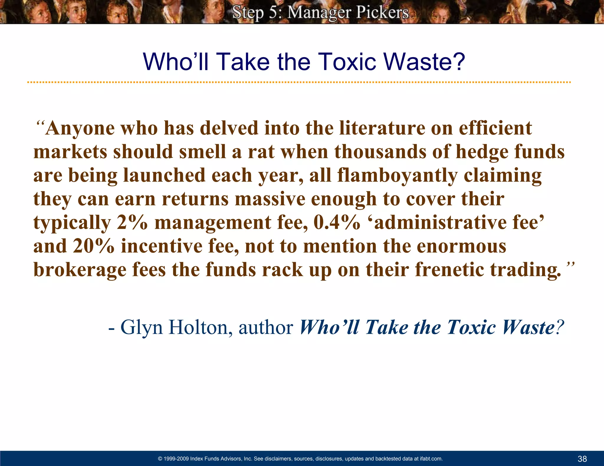 “ Anyone who has delved into the literature on efficient markets should smell a rat when thousands of hedge funds are being launched each year, all flamboyantly claiming they can earn returns massive enough to cover their typically 2% management fee, 0.4% ‘administrative fee’ and 20% incentive fee, not to mention the enormous brokerage fees the funds rack up on their frenetic trading . ” - Glyn Holton, author  Who’ll Take the Toxic Waste ?   Who’ll Take the Toxic Waste? 