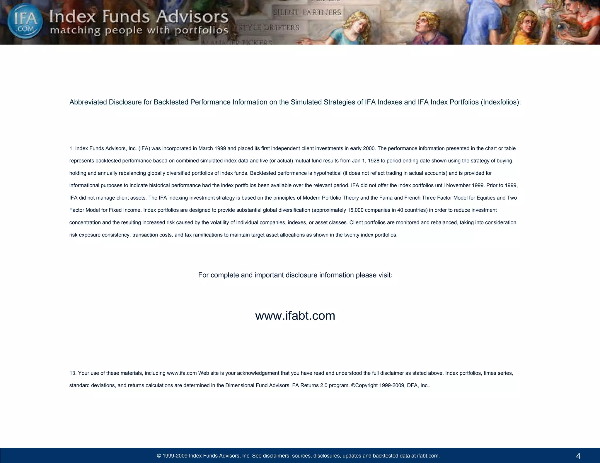 Abbreviated Disclosure for Backtested Performance Information on the Simulated Strategies of IFA Indexes and IFA Index Portfolios (Indexfolios) : 1. Index Funds Advisors, Inc. (IFA) was incorporated in March 1999 and placed its first independent client investments in early 2000. The performance information presented in the chart or table represents backtested performance based on combined simulated index data and live (or actual) mutual fund results from Jan 1, 1928 to period ending date shown using the strategy of buying, holding and annually rebalancing globally diversified portfolios of index funds. Backtested performance is hypothetical (it does not reflect trading in actual accounts) and is provided for informational purposes to indicate historical performance had the index portfolios been available over the relevant period. IFA did not offer the index portfolios until November 1999. Prior to 1999, IFA did not manage client assets. The IFA indexing investment strategy is based on the principles of Modern Portfolio Theory and the Fama and French Three Factor Model for Equities and Two Factor Model for Fixed Income. Index portfolios are designed to provide substantial global diversification (approximately 15,000 companies in 40 countries) in order to reduce investment concentration and the resulting increased risk caused by the volatility of individual companies, indexes, or asset classes. Client portfolios are monitored and rebalanced, taking into consideration risk exposure consistency, transaction costs, and tax ramifications to maintain target asset allocations as shown in the twenty index portfolios.  For complete and important disclosure information please visit : www.ifabt.com 13. Your use of these materials, including www.ifa.com Web site is your acknowledgement that you have read and understood the full disclaimer as stated above. Index portfolios, times series, standard deviations, and returns calculations are determined in the Dimensional Fund Advisors  FA Returns 2.0 program. ©Copyright 1999-2009, DFA, Inc.. 